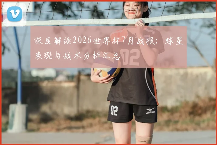 深度解读2026世界杯7月战报:球星表现与战术分析汇总