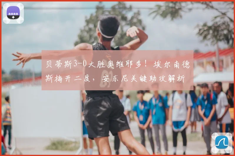 贝蒂斯3-0大胜奥维耶多！埃尔南德斯梅开二度，安东尼关键助攻解析