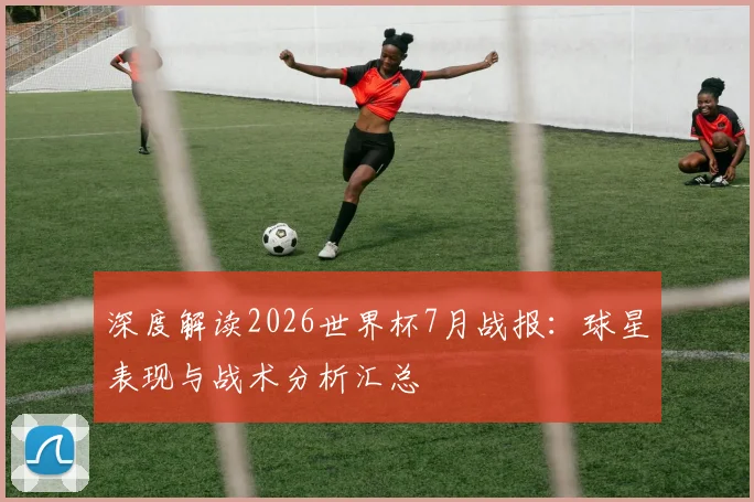 深度解读2026世界杯7月战报：球星表现与战术分析汇总