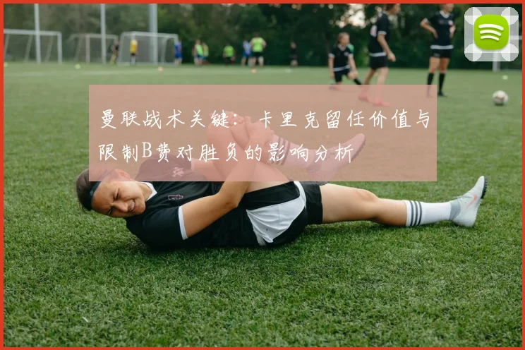 曼联战术关键：卡里克留任价值与限制B费对胜负的影响分析