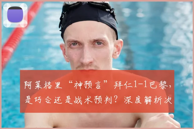 阿莱格里“神预言”拜仁1-1巴黎,是巧合还是战术预判?深度解析次回合关键看点